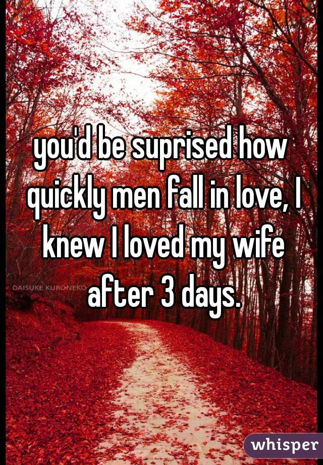 you'd be suprised how quickly men fall in love, I knew I loved my wife after 3 days.