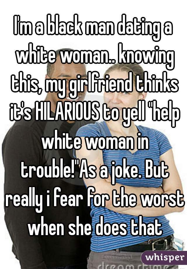 I'm a black man dating a white woman.. knowing this, my girlfriend thinks it's HILARIOUS to yell "help white woman in trouble!"As a joke. But really i fear for the worst when she does that