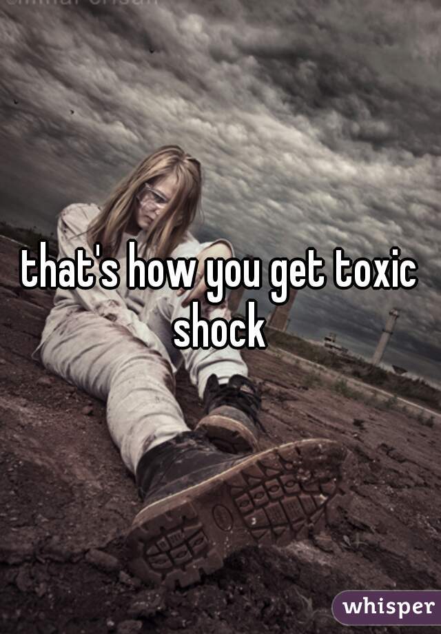 that's how you get toxic shock 