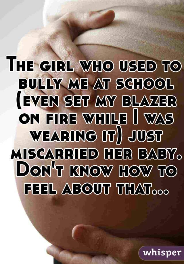 The girl who used to bully me at school (even set my blazer on fire while I was wearing it) just miscarried her baby. Don't know how to feel about that...  