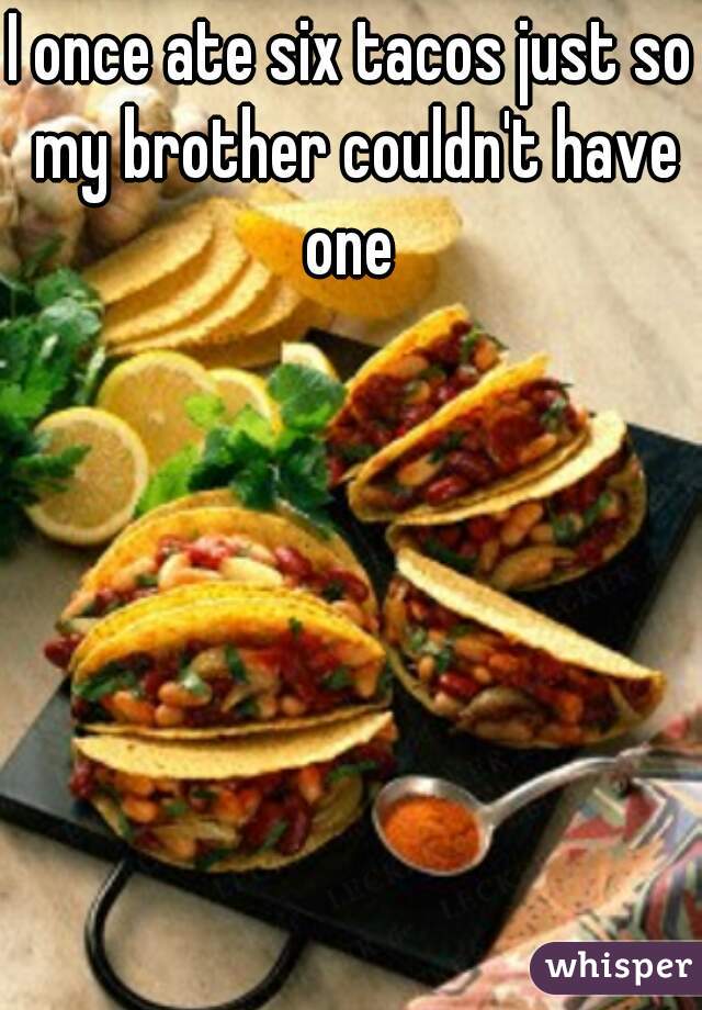 I once ate six tacos just so my brother couldn't have one 