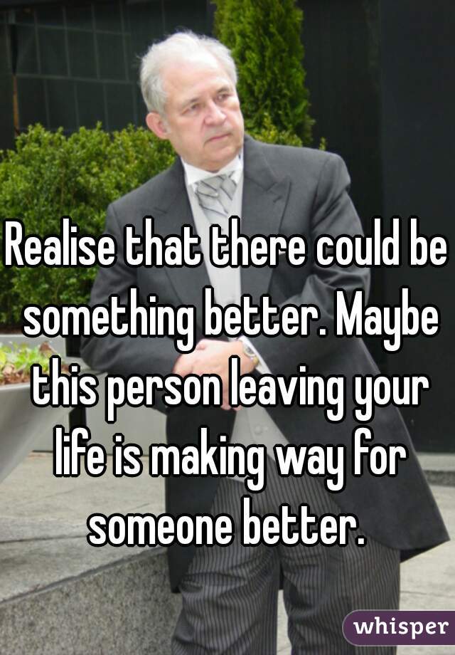 Realise that there could be something better. Maybe this person leaving your life is making way for someone better. 