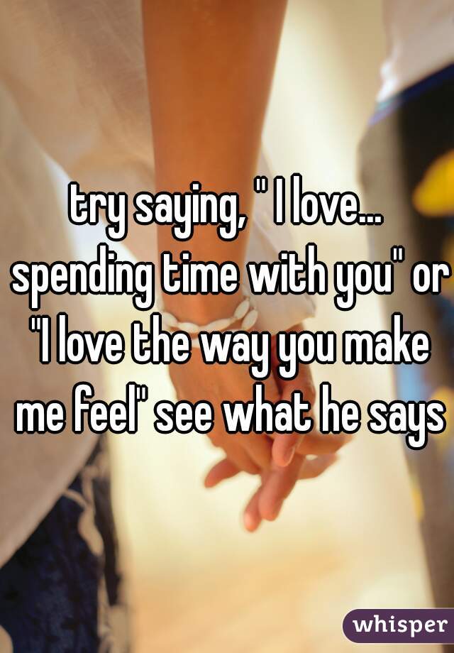 try saying, " I love... spending time with you" or "I love the way you make me feel" see what he says