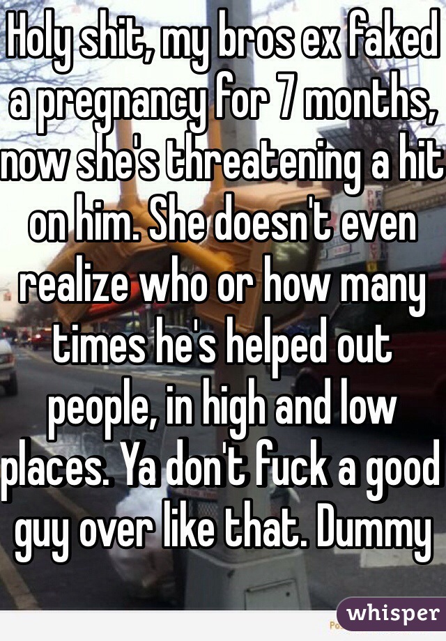 Holy shit, my bros ex faked a pregnancy for 7 months, now she's threatening a hit on him. She doesn't even realize who or how many times he's helped out people, in high and low places. Ya don't fuck a good guy over like that. Dummy