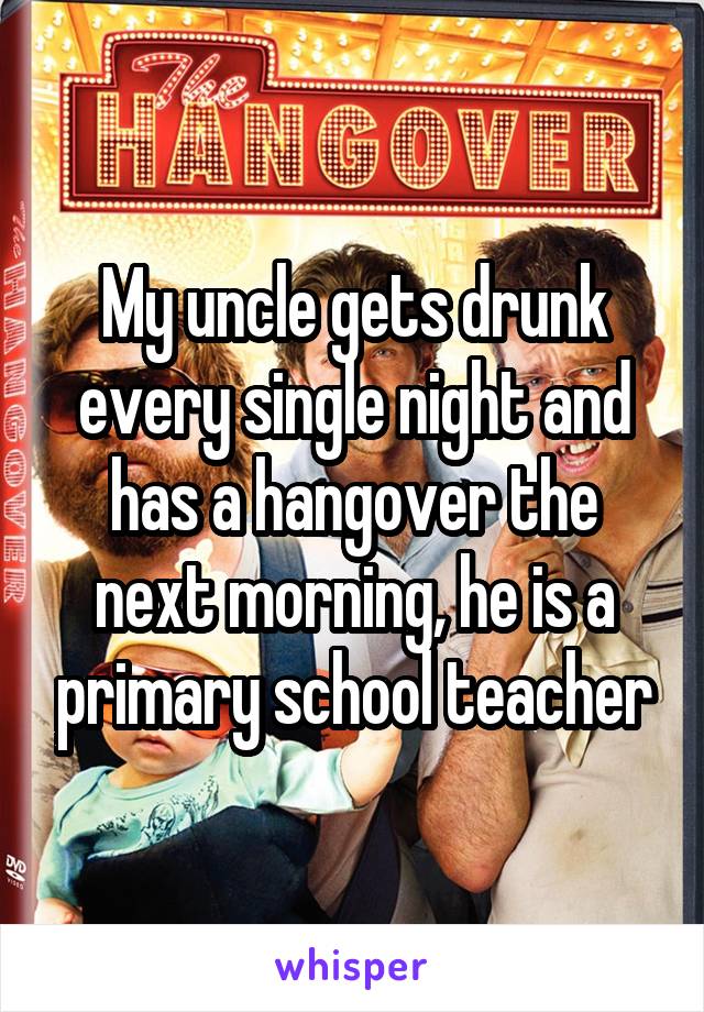 My uncle gets drunk every single night and has a hangover the next morning, he is a primary school teacher