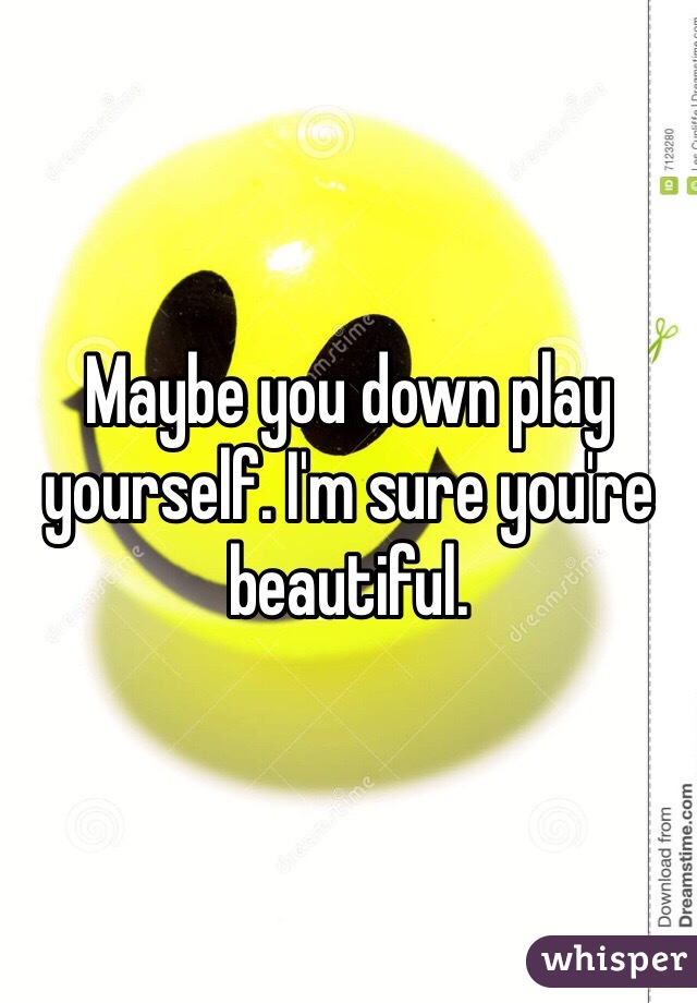 Maybe you down play yourself. I'm sure you're beautiful. 