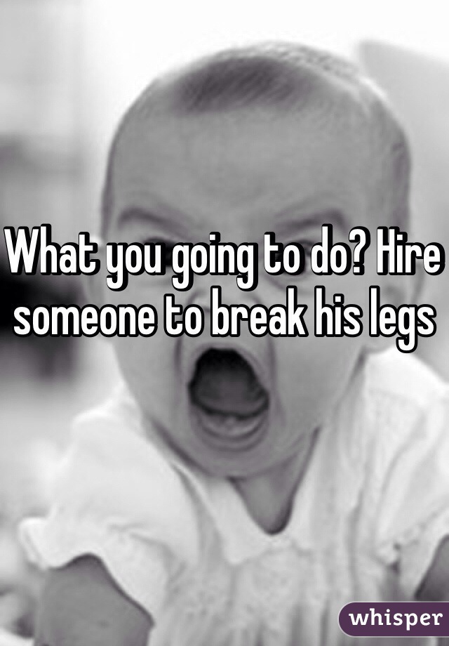 What you going to do? Hire someone to break his legs