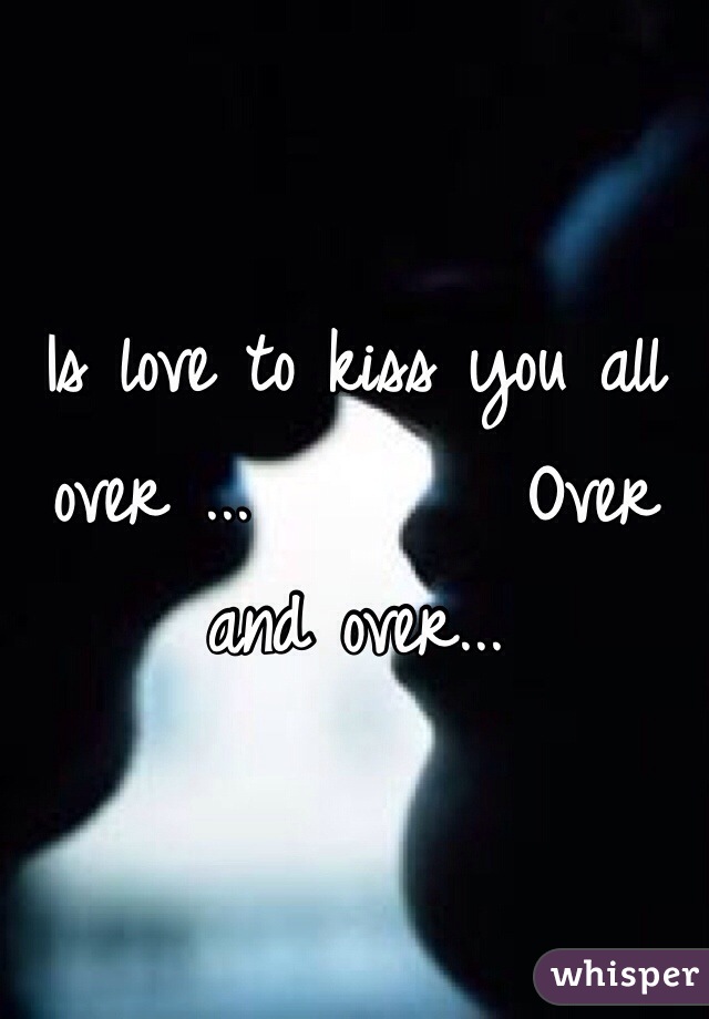 Is love to kiss you all over ...        Over and over...