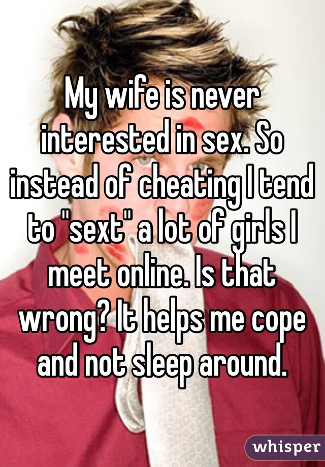 My wife is never interested in sex. So instead of cheating I tend to "sext" a lot of girls I meet online. Is that wrong? It helps me cope and not sleep around. 