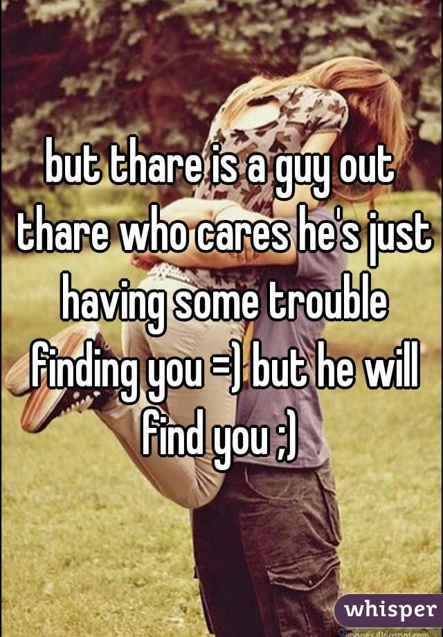 but thare is a guy out thare who cares he's just having some trouble finding you =) but he will find you ;) 