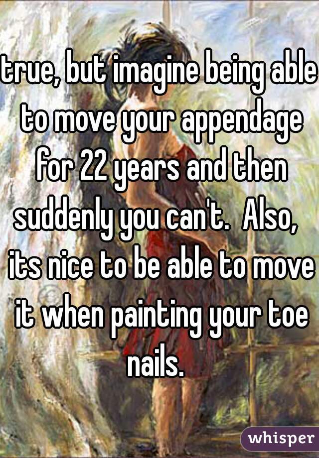 true, but imagine being able to move your appendage for 22 years and then suddenly you can't.  Also,   its nice to be able to move it when painting your toe nails.  