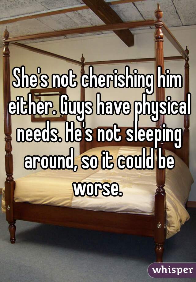 She's not cherishing him either. Guys have physical needs. He's not sleeping around, so it could be worse. 