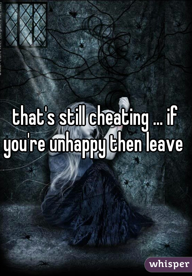 that's still cheating ... if you're unhappy then leave  