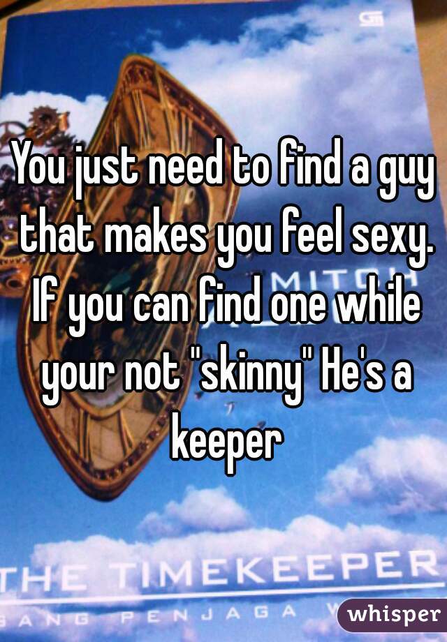 You just need to find a guy that makes you feel sexy. If you can find one while your not "skinny" He's a keeper