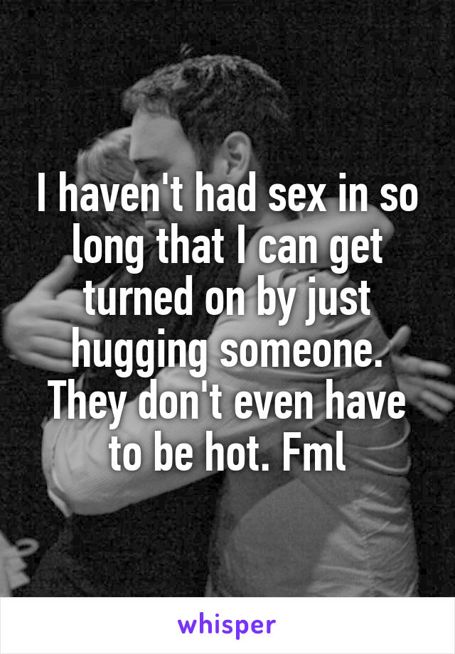 I haven't had sex in so long that I can get turned on by just hugging someone. They don't even have to be hot. Fml