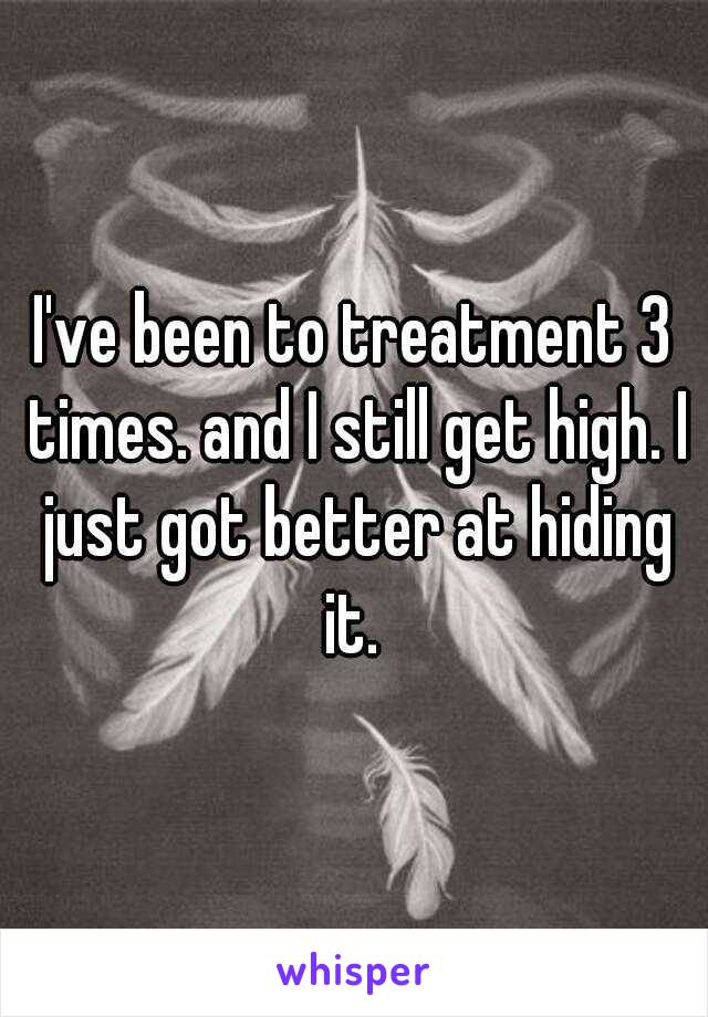 I've been to treatment 3 times. and I still get high. I just got better at hiding it. 