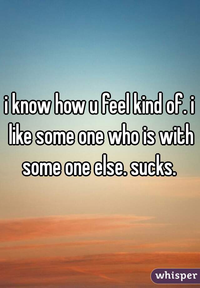 i know how u feel kind of. i like some one who is with some one else. sucks. 