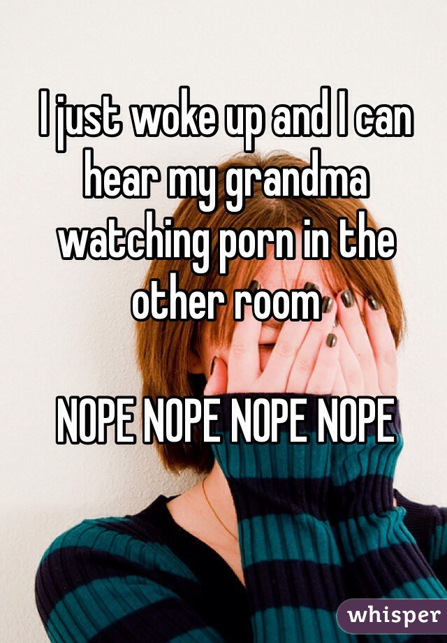I just woke up and I can hear my grandma watching porn in the other room

NOPE NOPE NOPE NOPE