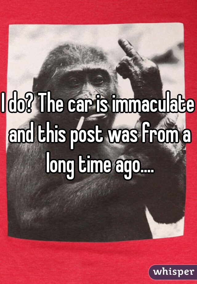 I do? The car is immaculate and this post was from a long time ago....