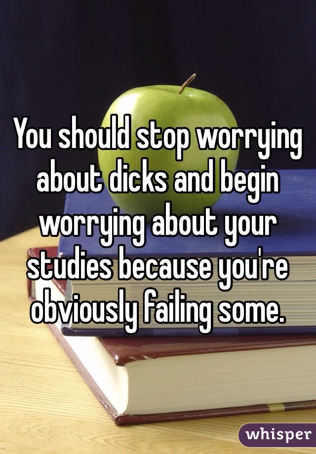 You should stop worrying about dicks and begin worrying about your studies because you're obviously failing some. 