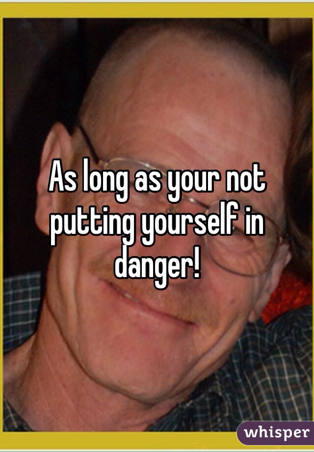 As long as your not putting yourself in danger!