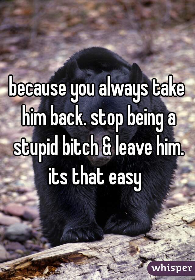 because you always take him back. stop being a stupid bitch & leave him. its that easy  