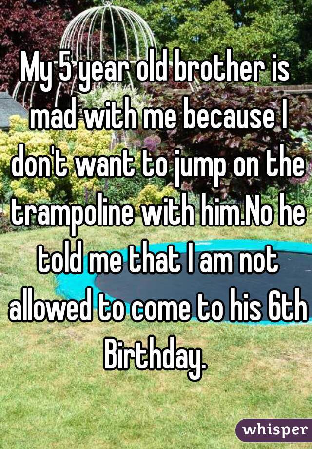 My 5 year old brother is mad with me because I don't want to jump on the trampoline with him.No he told me that I am not allowed to come to his 6th Birthday. 
