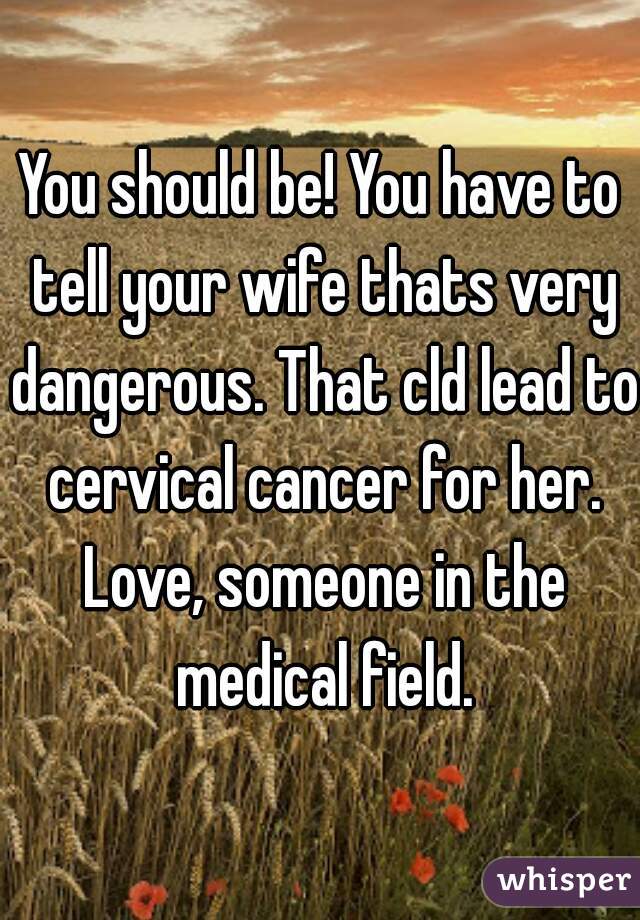 You should be! You have to tell your wife thats very dangerous. That cld lead to cervical cancer for her. Love, someone in the medical field.