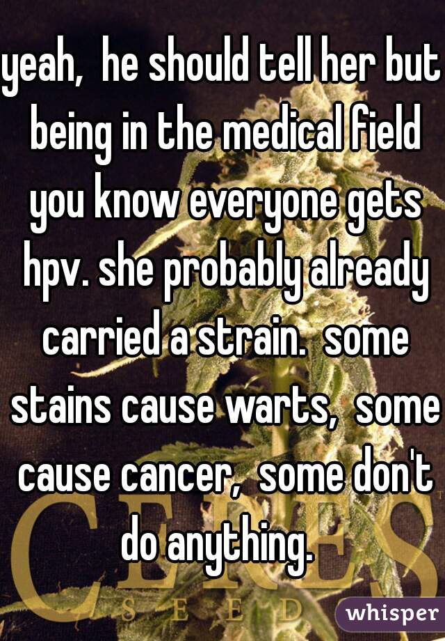 yeah,  he should tell her but being in the medical field you know everyone gets hpv. she probably already carried a strain.  some stains cause warts,  some cause cancer,  some don't do anything.  