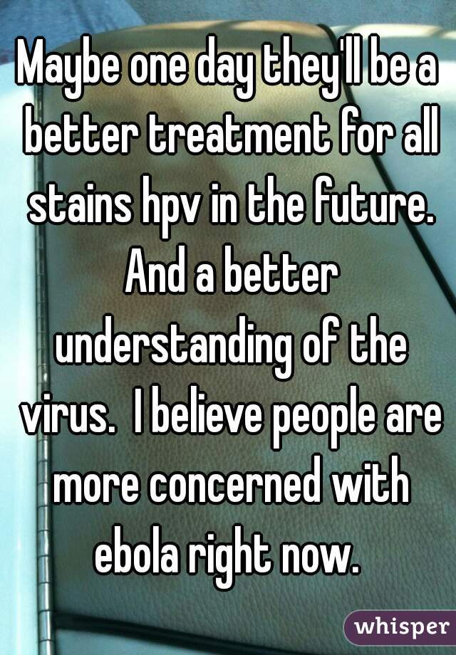 Maybe one day they'll be a better treatment for all stains hpv in the future. And a better understanding of the virus.  I believe people are more concerned with ebola right now. 