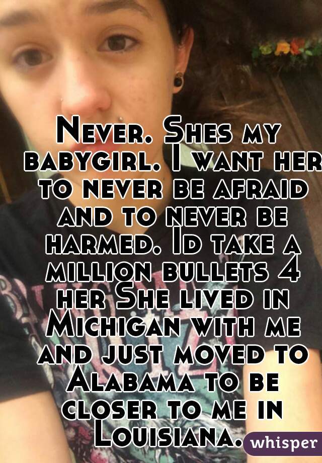 Never. Shes my babygirl. I want her to never be afraid and to never be harmed. Id take a million bullets 4 her She lived in Michigan with me and just moved to Alabama to be closer to me in Louisiana. 