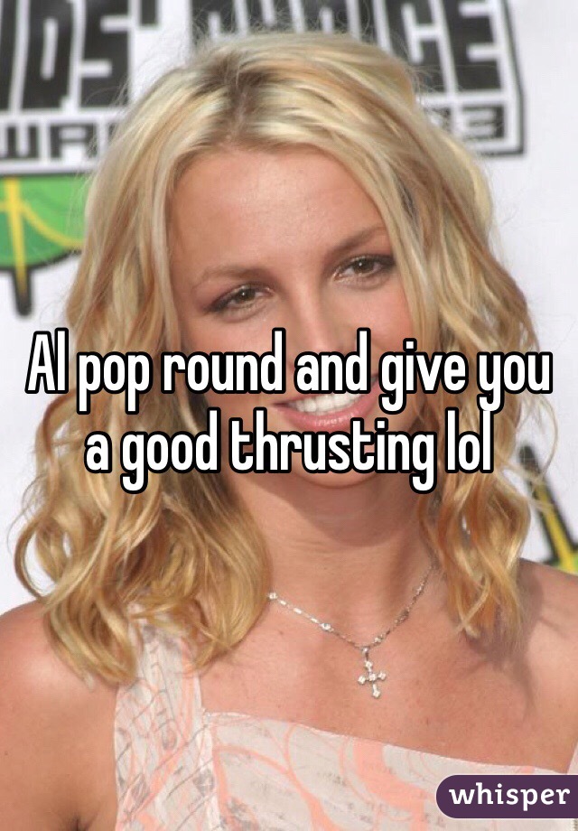 Al pop round and give you a good thrusting lol