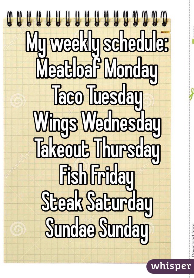 My weekly schedule: 
Meatloaf Monday
Taco Tuesday
Wings Wednesday 
Takeout Thursday 
Fish Friday 
Steak Saturday 
Sundae Sunday 