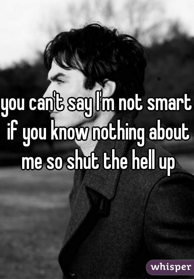 you can't say I'm not smart if you know nothing about me so shut the hell up