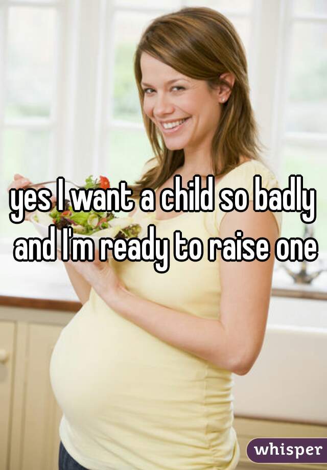 yes I want a child so badly and I'm ready to raise one