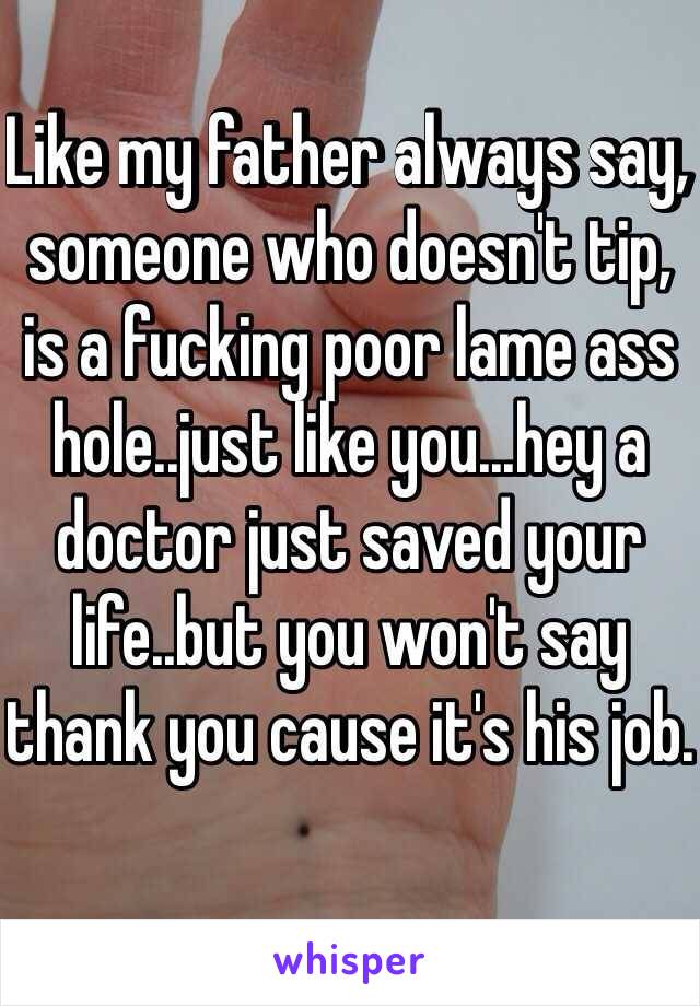 Like my father always say, someone who doesn't tip, is a fucking poor lame ass hole..just like you...hey a doctor just saved your life..but you won't say thank you cause it's his job.