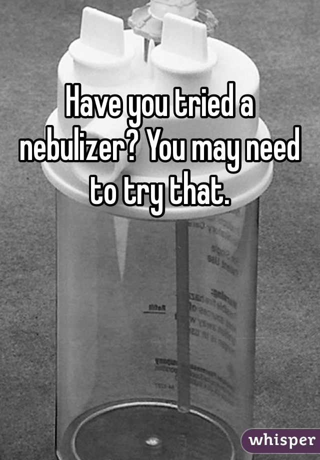 Have you tried a nebulizer? You may need to try that.