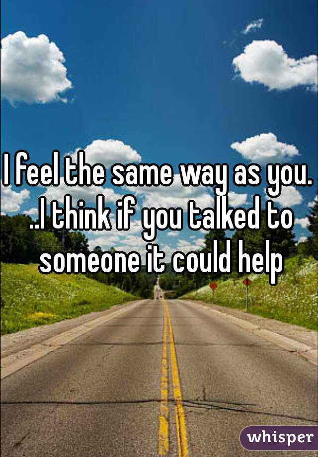 I feel the same way as you. ..I think if you talked to someone it could help
