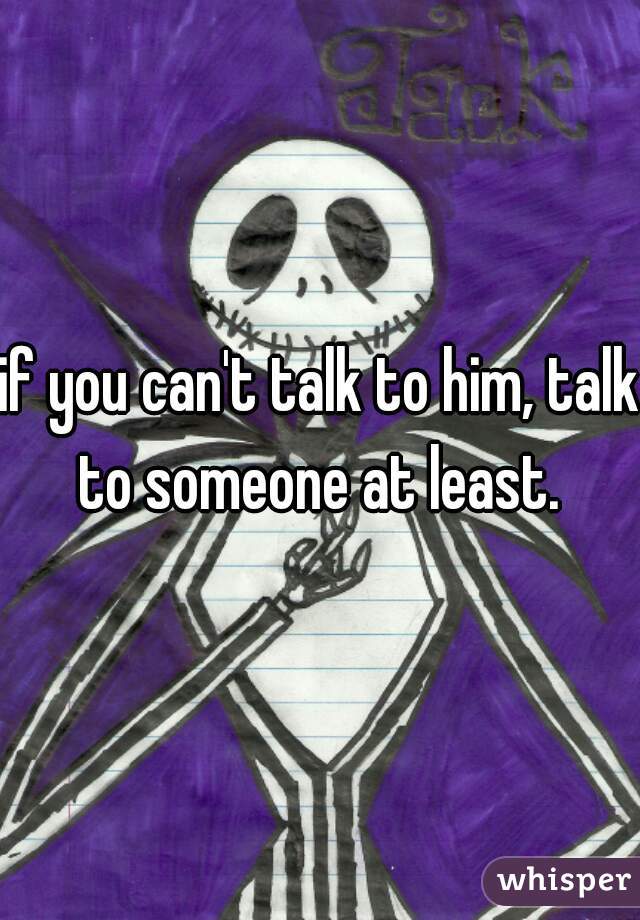 if you can't talk to him, talk to someone at least. 
