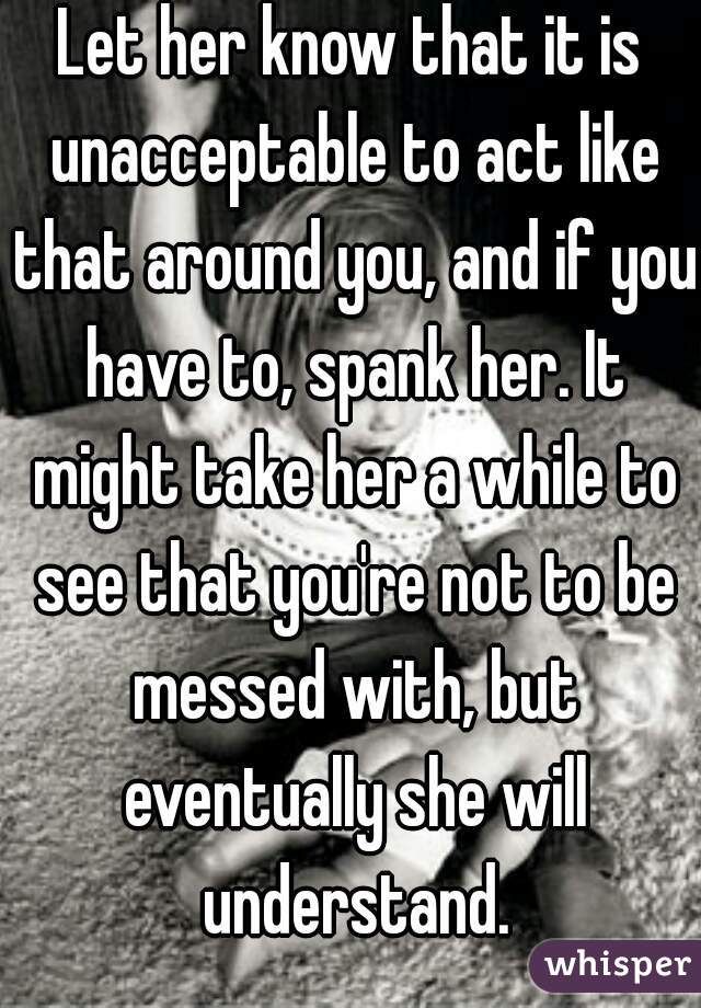 Let her know that it is unacceptable to act like that around you, and if you have to, spank her. It might take her a while to see that you're not to be messed with, but eventually she will understand.