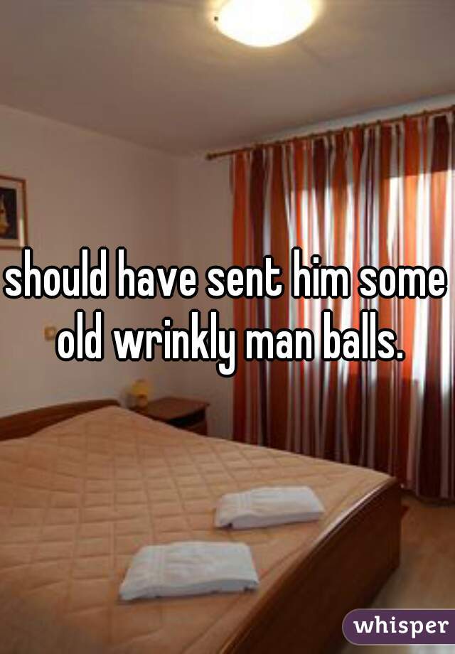 should have sent him some old wrinkly man balls.