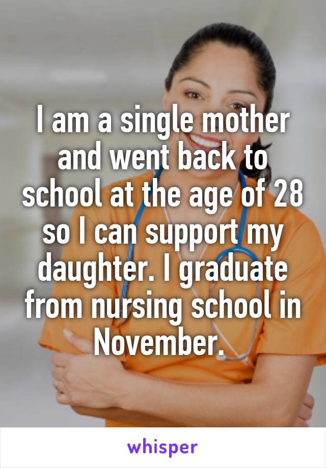I am a single mother and went back to school at the age of 28 so I can support my daughter. I graduate from nursing school in November. 