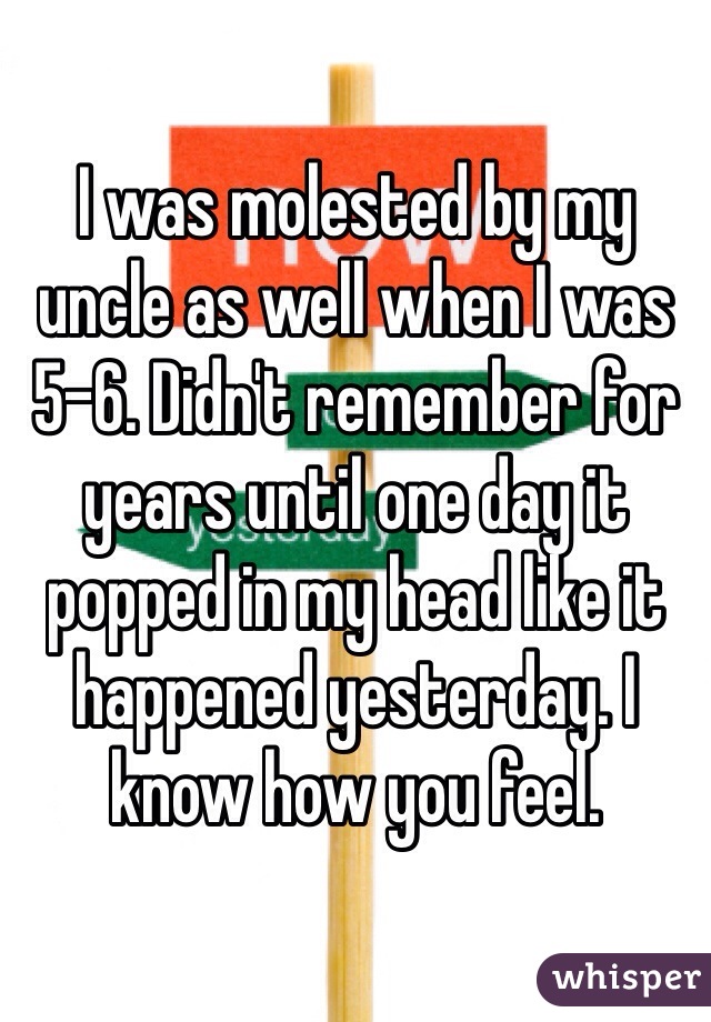 I was molested by my uncle as well when I was 5-6. Didn't remember for years until one day it popped in my head like it happened yesterday. I know how you feel.