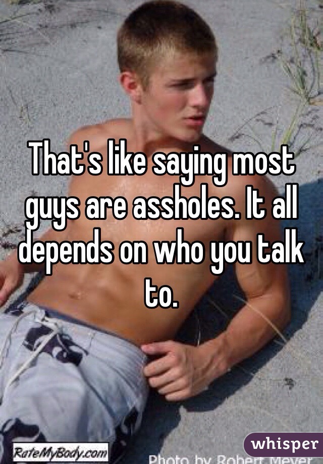 That's like saying most guys are assholes. It all depends on who you talk to.