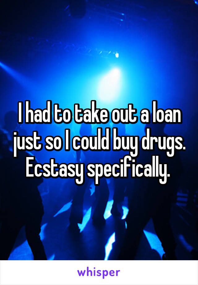 I had to take out a loan just so I could buy drugs. Ecstasy specifically. 