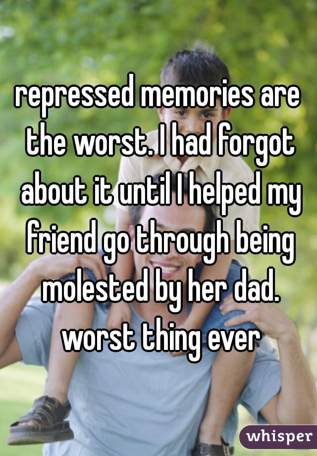 repressed memories are the worst. I had forgot about it until I helped my friend go through being molested by her dad. worst thing ever