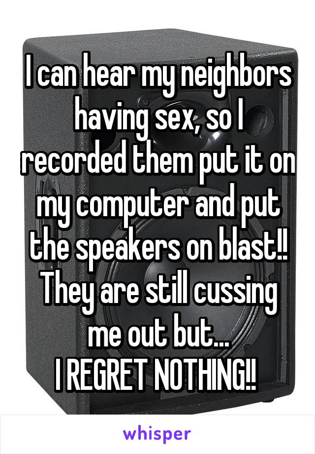 I can hear my neighbors having sex, so I recorded them put it on my computer and put the speakers on blast!! They are still cussing me out but...
I REGRET NOTHING!! 