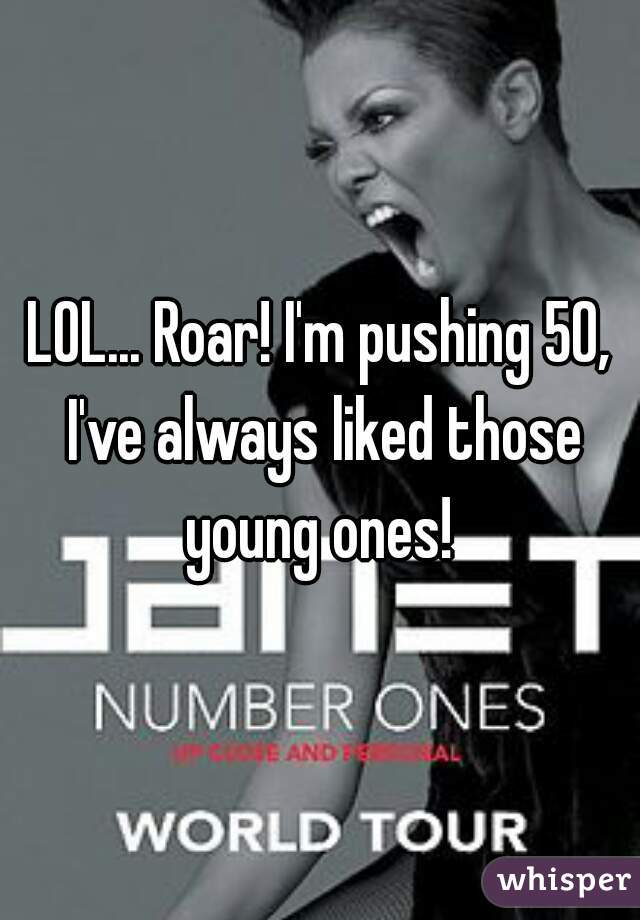 LOL... Roar! I'm pushing 50, I've always liked those young ones! 