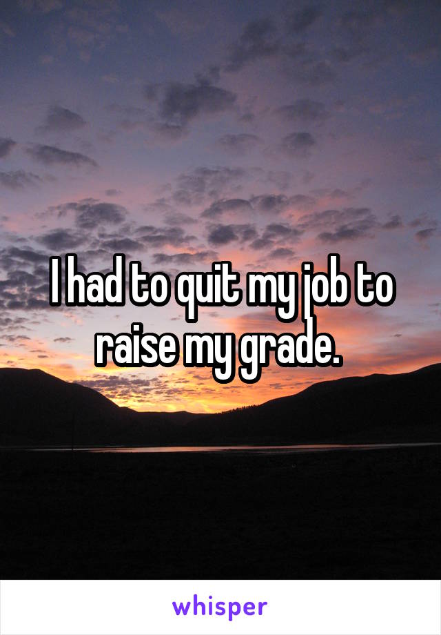 I had to quit my job to raise my grade. 