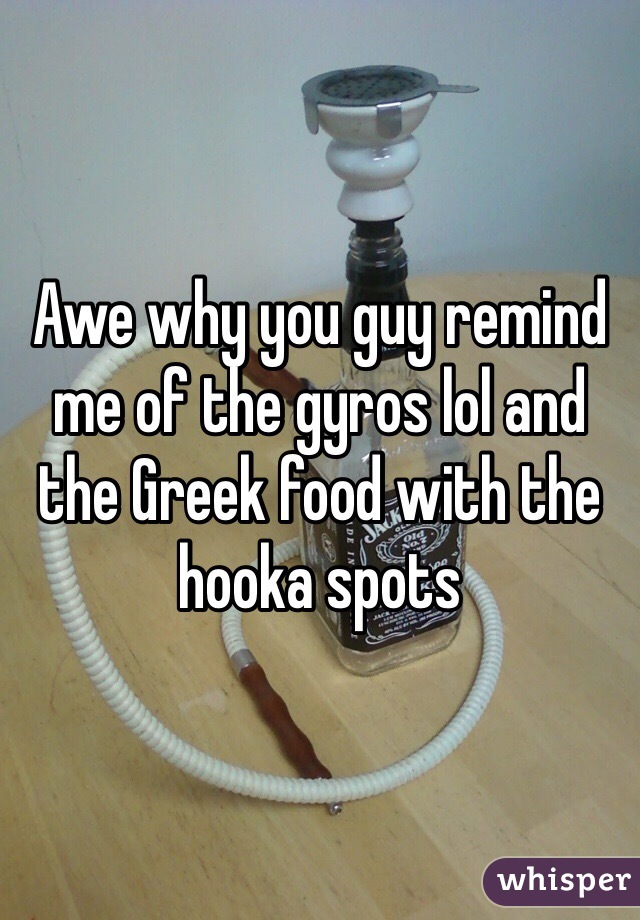 Awe why you guy remind me of the gyros lol and the Greek food with the hooka spots